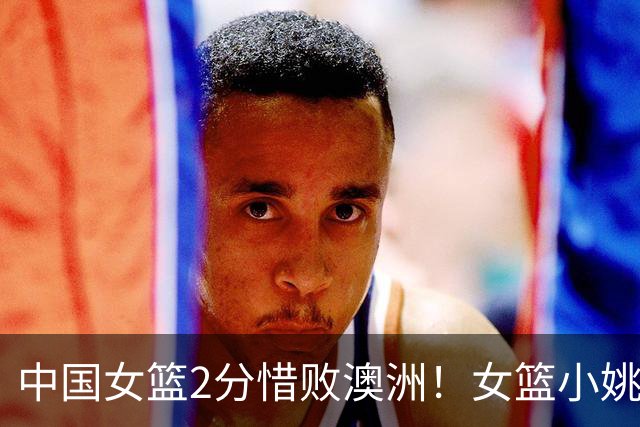 中国女篮2分惜败澳洲！女篮小姚明狂砍28+10+1+4，后卫线不及格，球迷：李梦张茹回归！