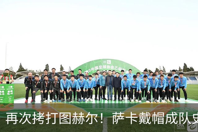 再次拷打图赫尔！萨卡戴帽成队史第4人 半决赛1分钟没踢