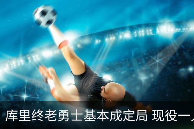 库里终老勇士基本成定局 现役一人一城还有几人坚守？