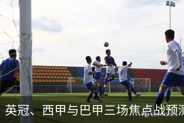 英冠、西甲与巴甲三场焦点战预测：小比分背后的大故事