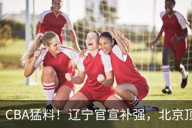 CBA猛料！辽宁官宣补强，北京顶薪续约陈盈骏，山东确定第二名外援