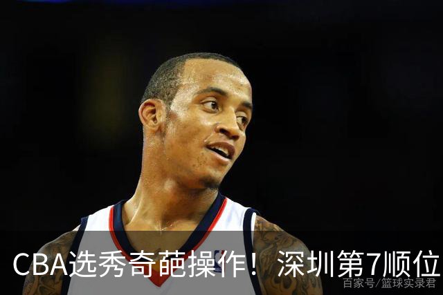 CBA选秀奇葩操作！深圳第7顺位弃权，却在18顺位挑中单涛之子